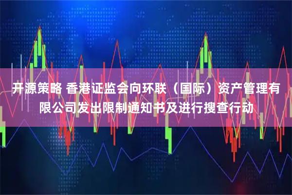 开源策略 香港证监会向环联（国际）资产管理有限公司发出限制通知书及进行搜查行动
