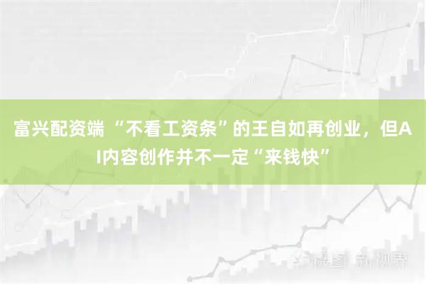 富兴配资端 “不看工资条”的王自如再创业，但AI内容创作并不一定“来钱快”