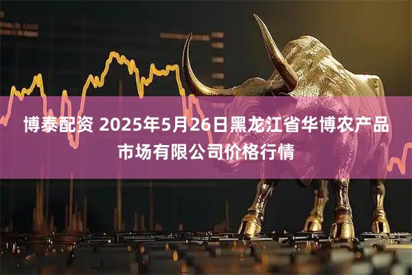 博泰配资 2025年5月26日黑龙江省华博农产品市场有限公司价格行情