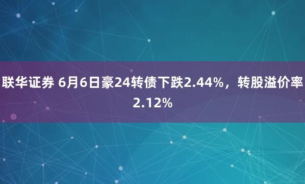 联华证券 6月6日豪24转债下跌2.44%，转股溢价率2.12%
