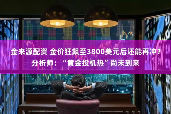 金来源配资 金价狂飙至3800美元后还能再冲？分析师：“黄金投机热”尚未到来