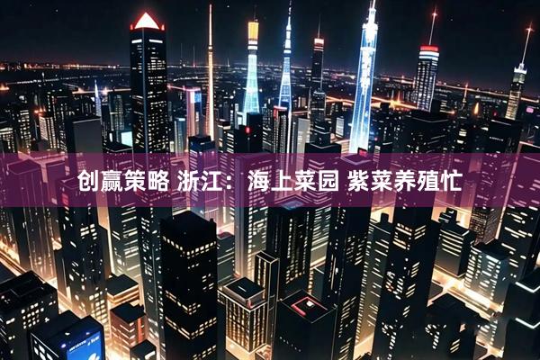 创赢策略 浙江：海上菜园 紫菜养殖忙