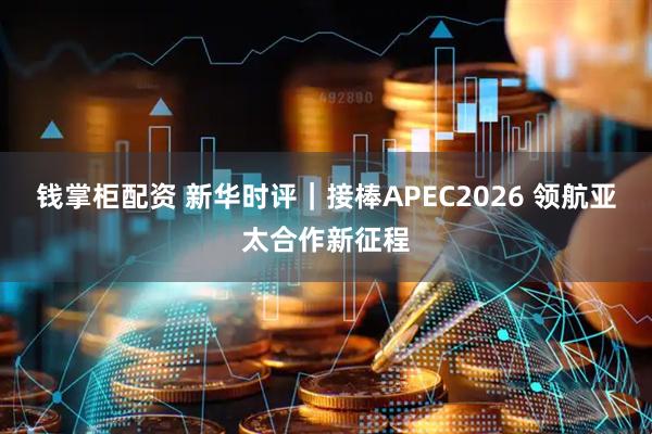 钱掌柜配资 新华时评｜接棒APEC2026 领航亚太合作新征程